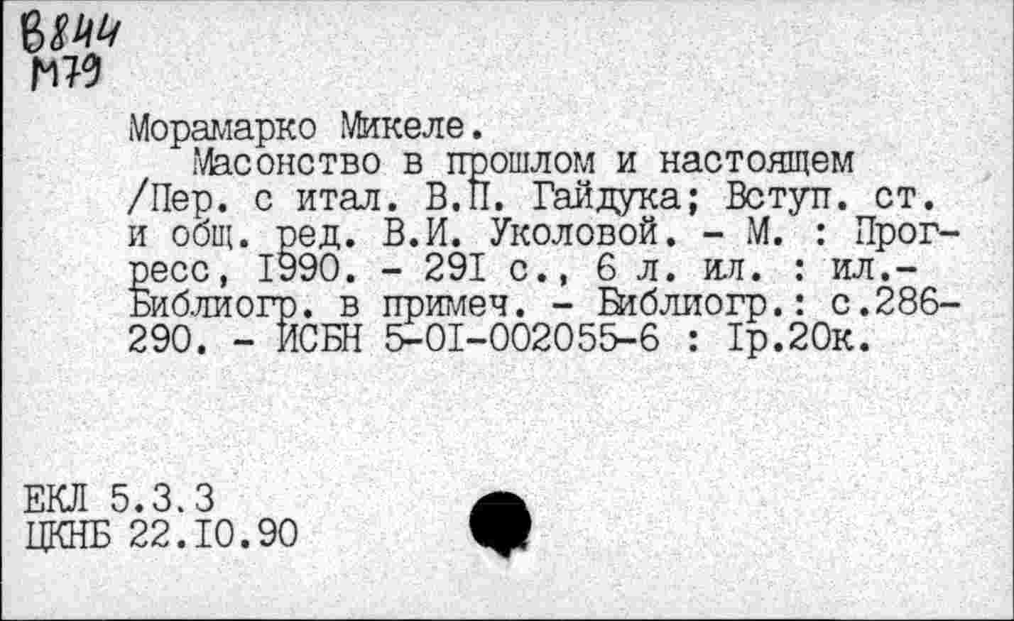 ﻿гм
Морамарко Микеле.
Масонство в прошлом и настоящем /Пер. с итал. В.И. Гайдука; Вступ. ст. и общ. ред. В.И. Уколовой. - М. : Прогресс, 1990. - 291 с., 6 л. ил. : ил.-Библиогр. в примеч. - йтблиогр.: с.286-290. - ИСБН 5-01-002055-6 : 1р.20к.
ЕКЛ 5.3.3
ЦКНБ 22.10.90